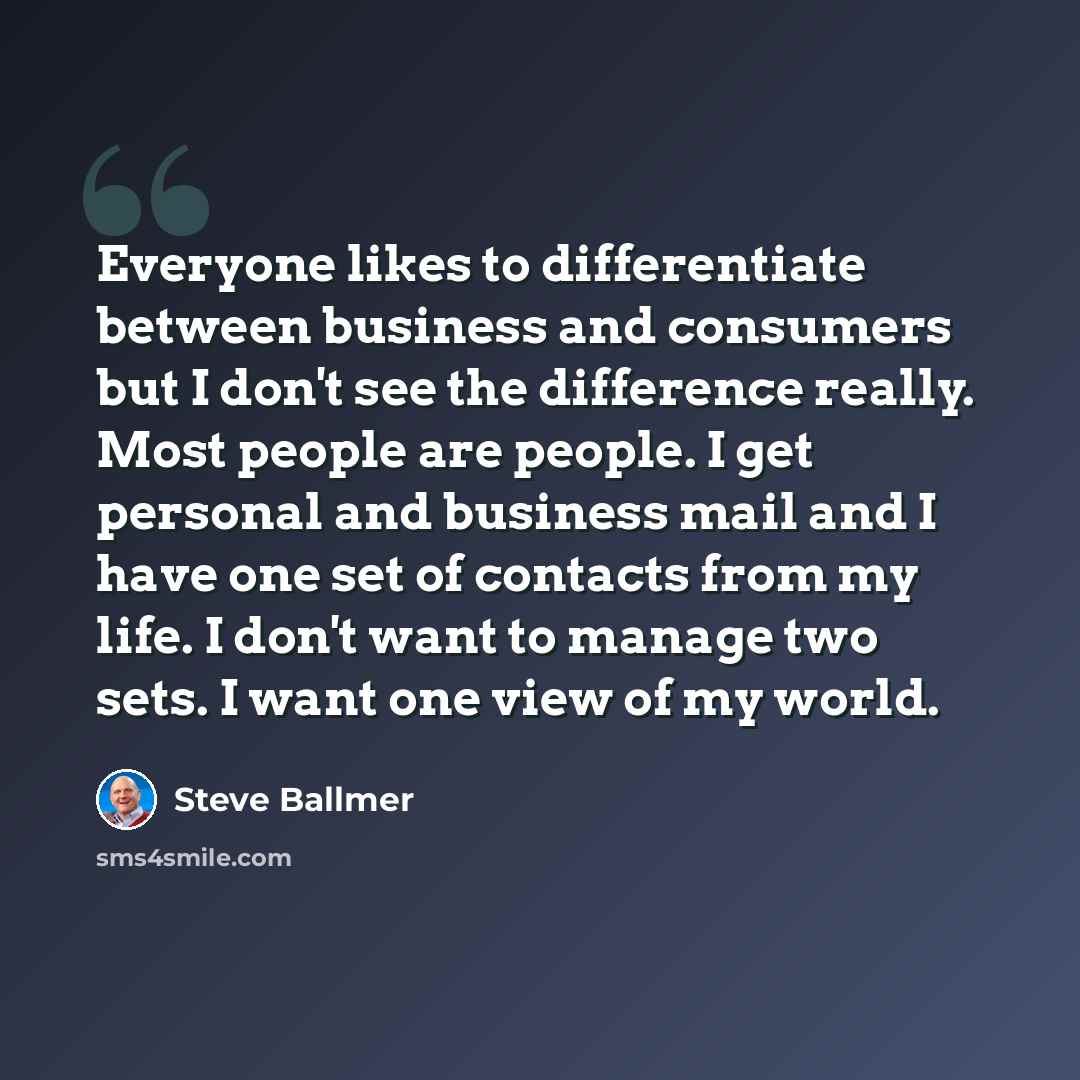 “Everyone likes to differentiate between business and consumers but I don't see the difference really. Most people are people. I get personal and business mail and I have one set of contacts from my life. I don't want to manage two sets. I want one view of my world.” quote by Steve Ballmer