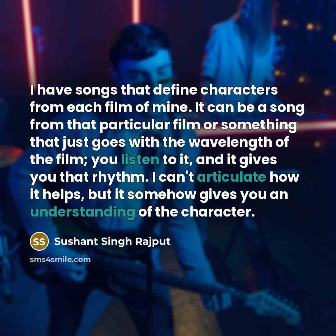 “I have songs that define characters from each film of mine. It can be a song from that particular film or something that just goes with the wavelength of the film; you listen to it, and it gives you that rhythm. I can't articulate how it helps, but it somehow gives you an understanding of the…” quote by Sushant Singh Rajput