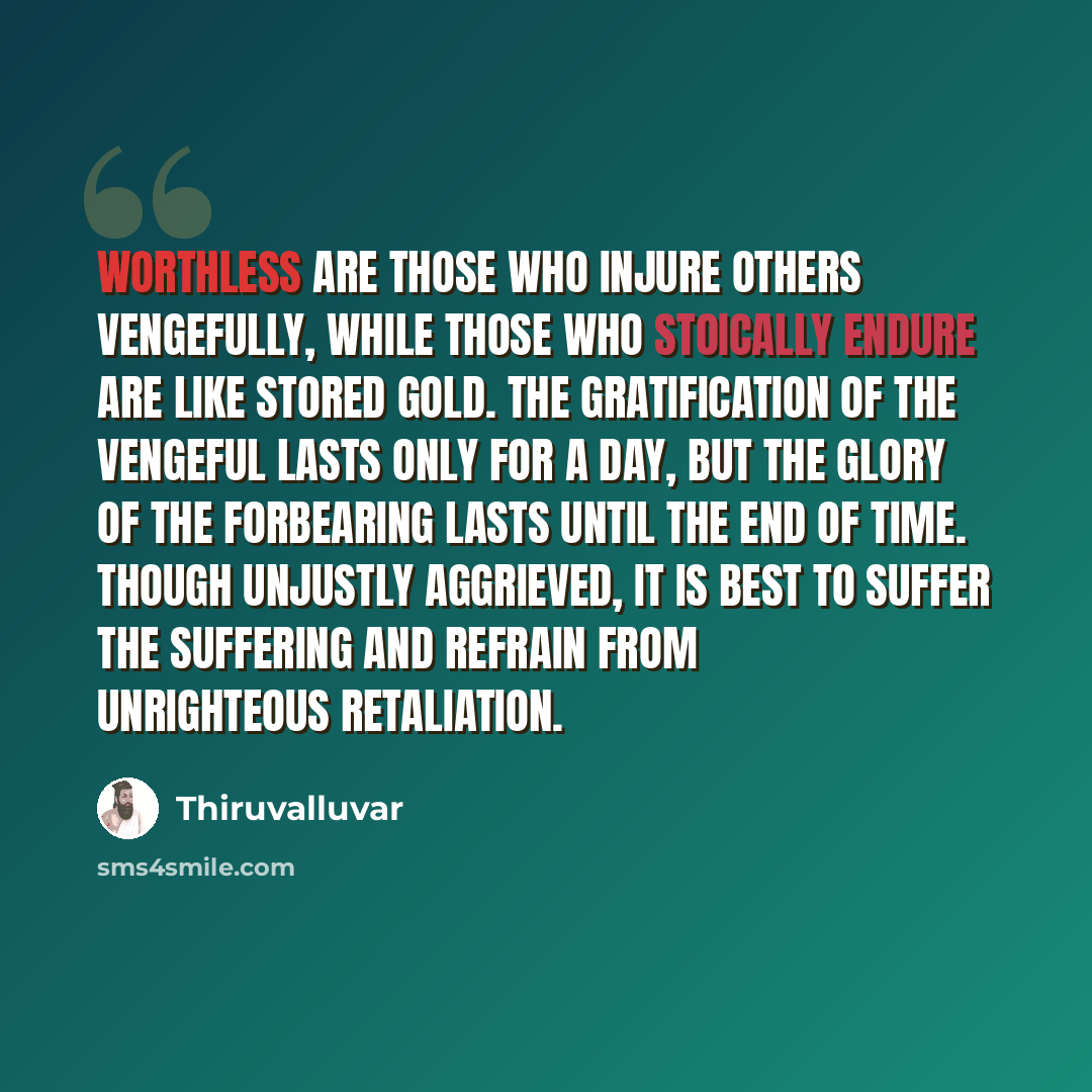 “Worthless are those who injure others vengefully, while those who stoically endure are like stored gold. The gratification of the vengeful lasts only for a day, but the glory of the forbearing lasts until the end of time. Though unjustly aggrieved, it is best to suffer the suffering and refrain…” quote by Thiruvalluvar