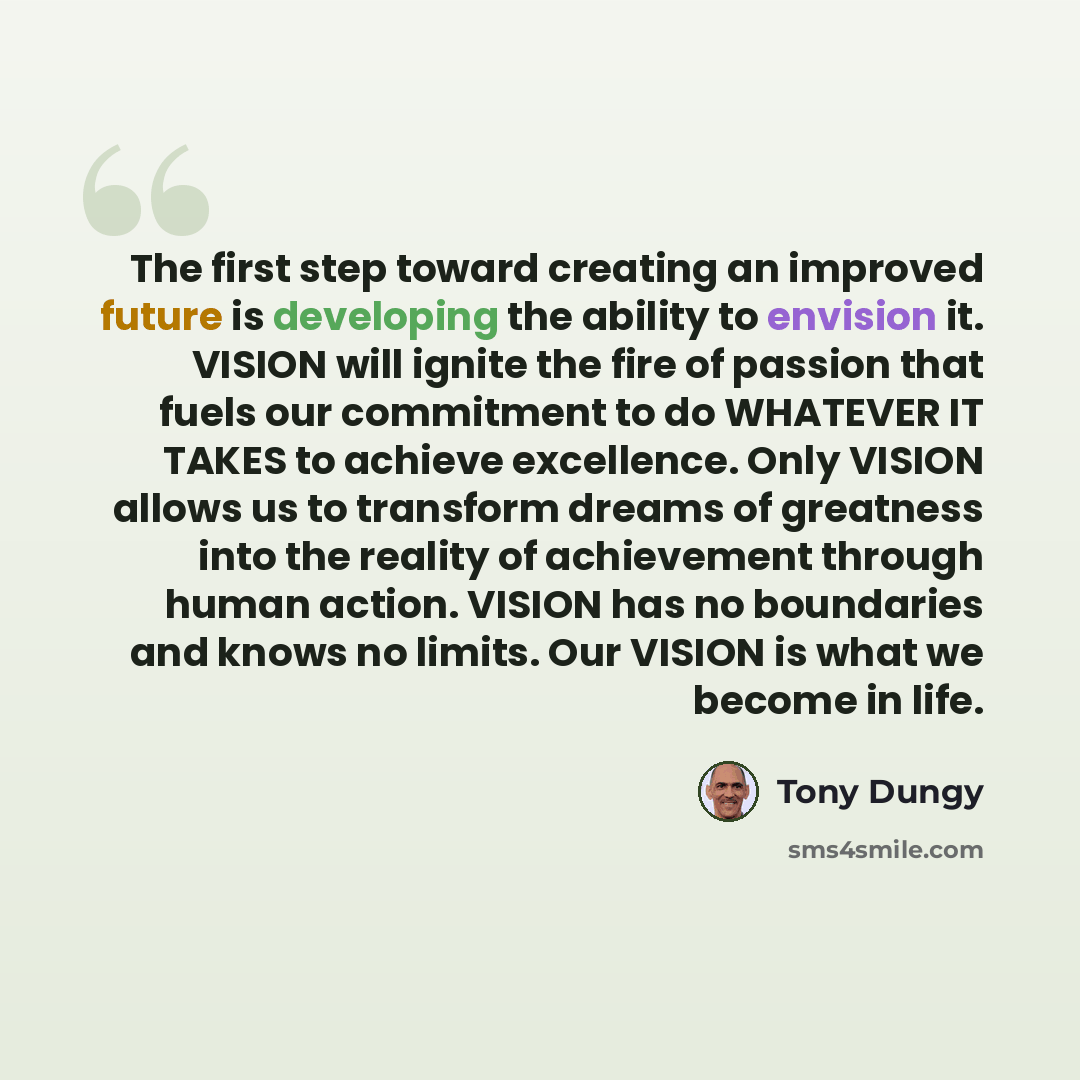 “The first step toward creating an improved future is developing the ability to envision it. VISION will ignite the fire of passion that fuels our commitment to do WHATEVER IT TAKES to achieve excellence. Only VISION allows us to transform dreams of greatness into the reality of achievement through…” quote by Tony Dungy