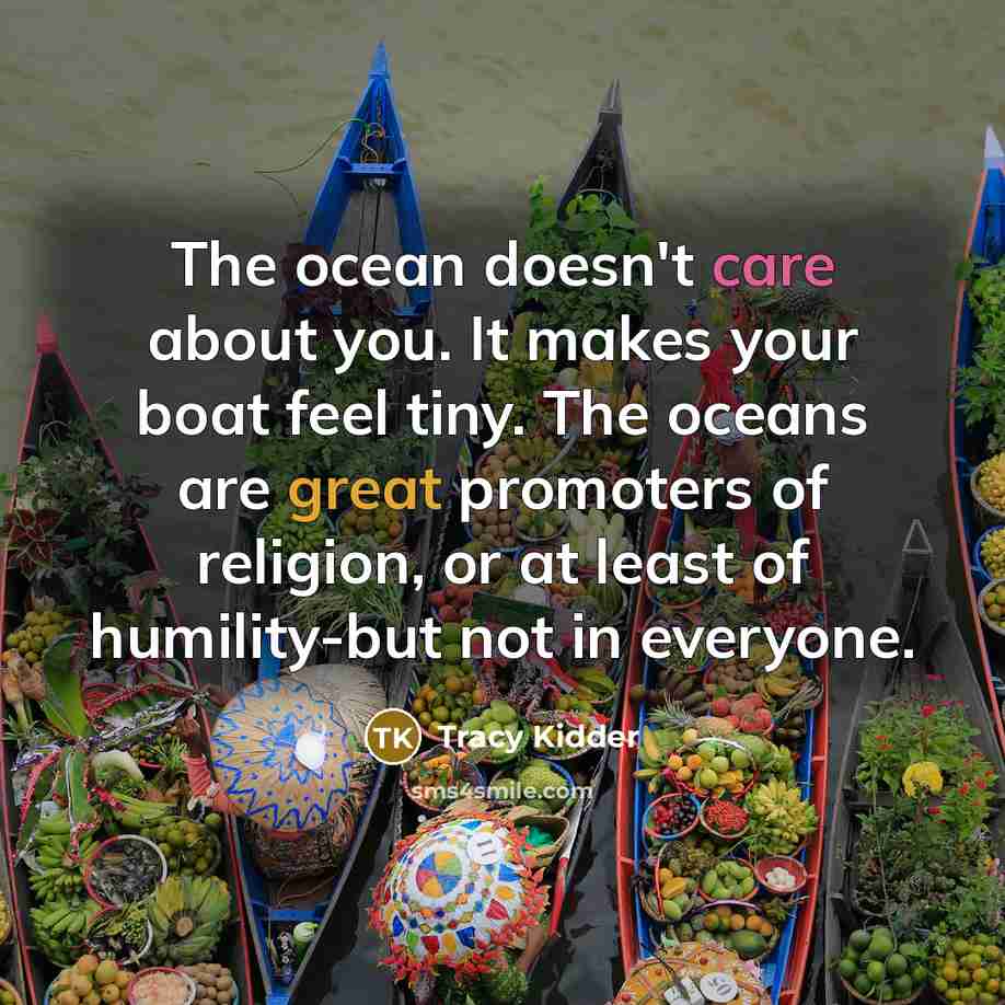 “The ocean doesn't care about you. It makes your boat feel tiny. The oceans are great promoters of religion, or at least of humility-but not in everyone.” quote by Tracy Kidder