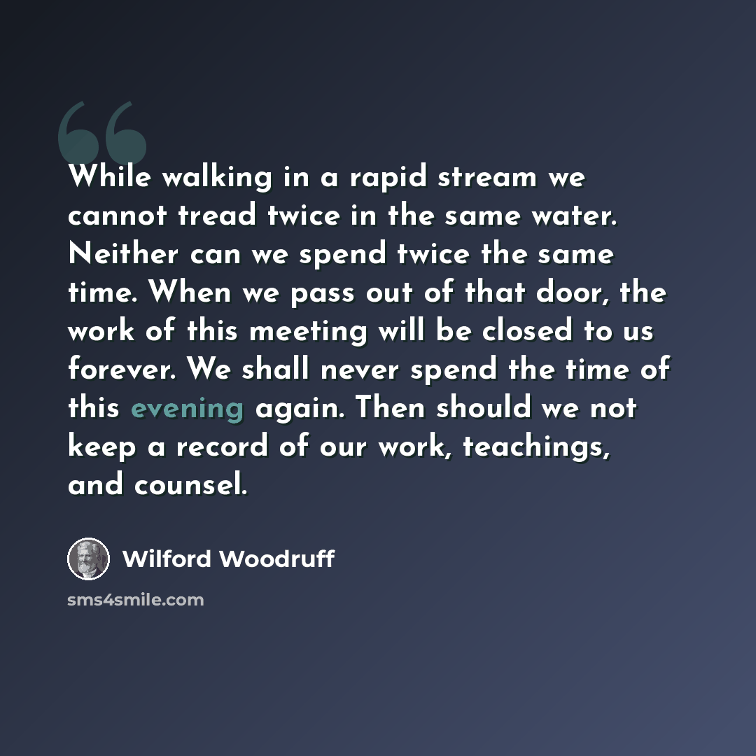 “While walking in a rapid stream we cannot tread twice in the same water. Neither can we spend twice the same time. When we pass out of that door, the work of this meeting will be closed to us forever. We shall never spend the time of this evening again. Then should we not keep a record of our…” quote by Wilford Woodruff