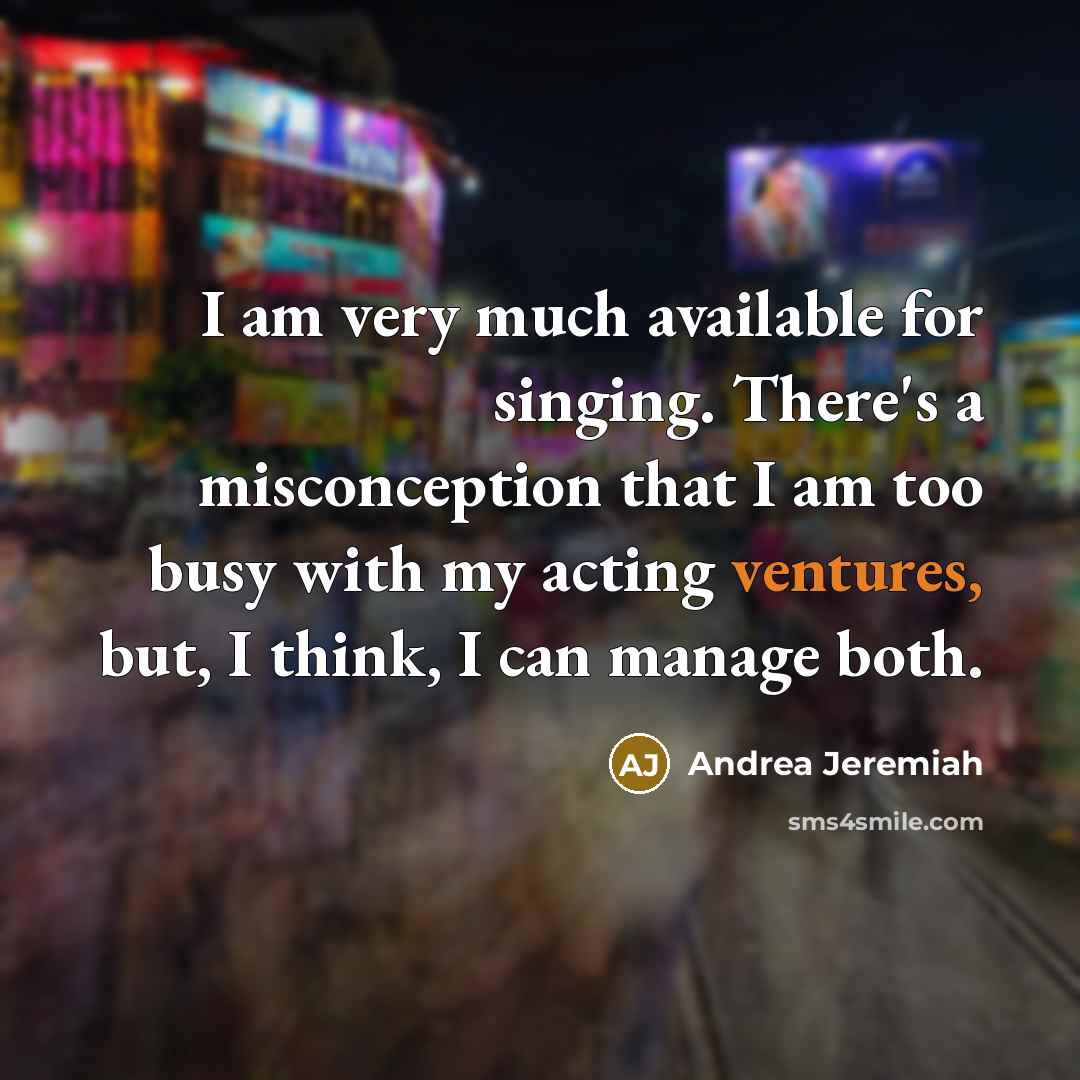 “I am very much available for singing. There's a misconception that I am too busy with my acting ventures, but, I think, I can manage both.” quote by Andrea Jeremiah