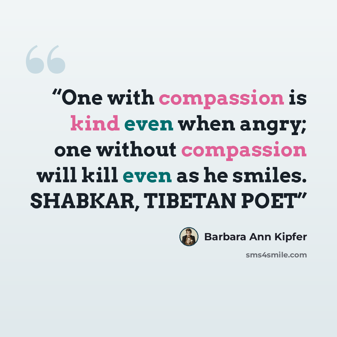 “One with compassion is kind even when angry; one without compassion will kill even as he smiles. SHABKAR, TIBETAN POET” quote by Barbara Ann Kipfer
