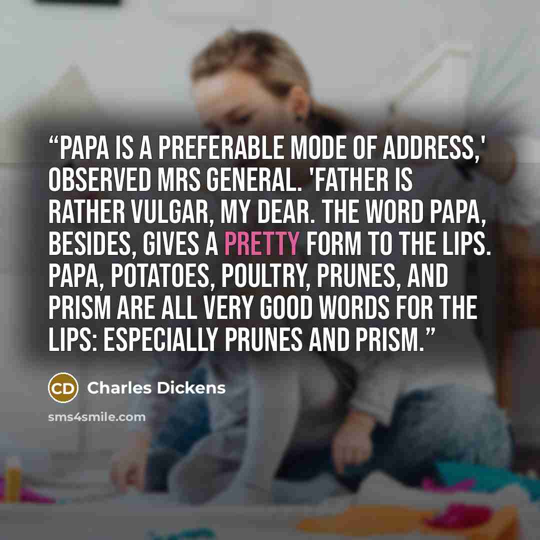 “Papa is a preferable mode of address,' observed Mrs General. 'Father is rather vulgar, my dear. The word Papa, besides, gives a pretty form to the lips. Papa, potatoes, poultry, prunes, and prism are all very good words for the lips: especially prunes and prism.” quote by Charles Dickens