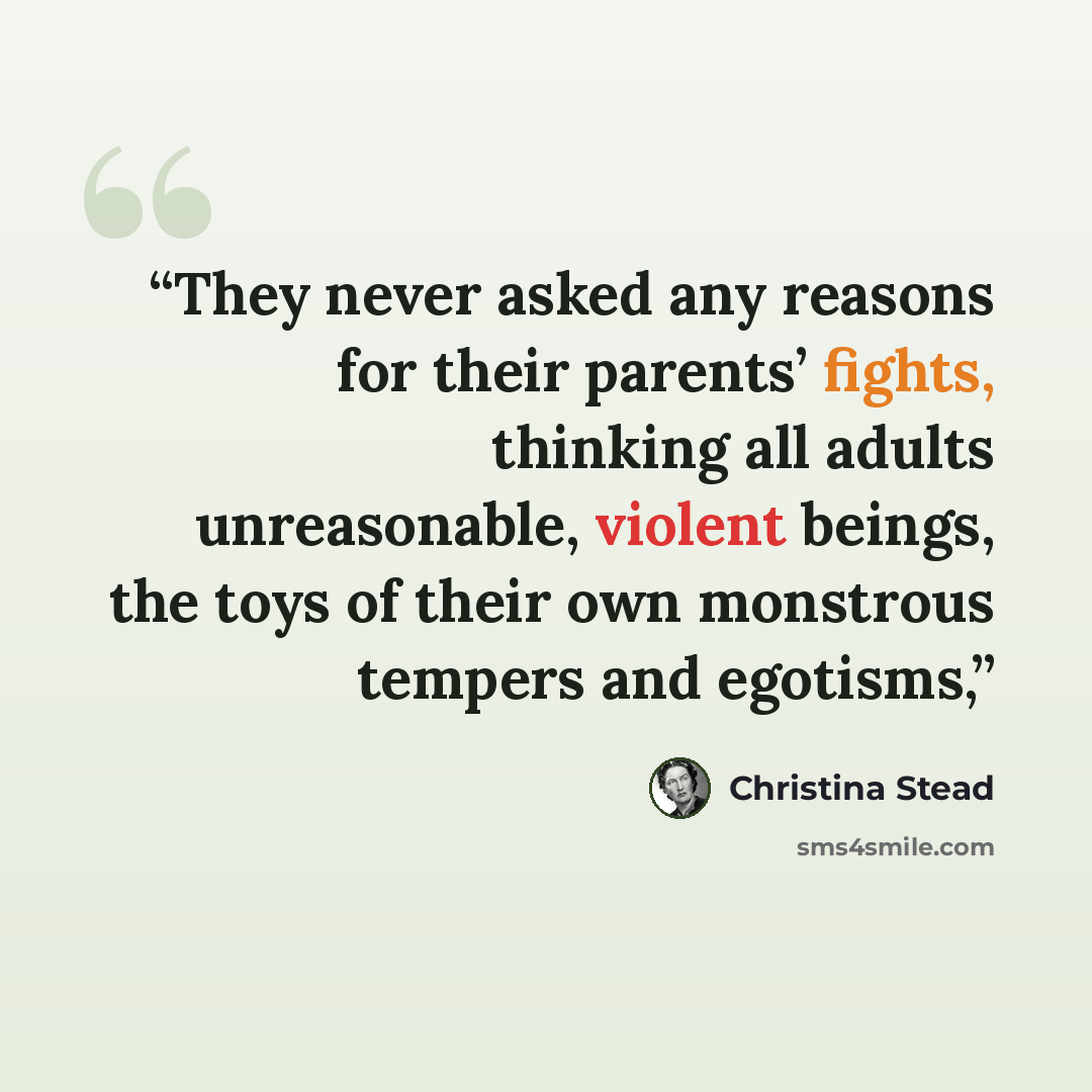“They never asked any reasons for their parents’ fights, thinking all adults unreasonable, violent beings, the toys of their own monstrous tempers and egotisms,” quote by Christina Stead