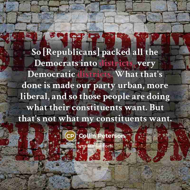 “So [Republicans] packed all the Democrats into districts, very Democratic districts. What that's done is made our party urban, more liberal, and so those people are doing what their constituents want. But that's not what my constituents want.” quote by Collin Peterson