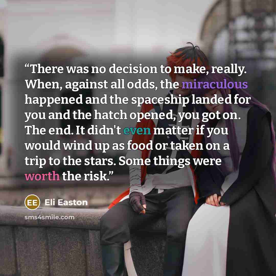 “There was no decision to make, really. When, against all odds, the miraculous happened and the spaceship landed for you and the hatch opened, you got on. The end. It didn't even matter if you would wind up as food or taken on a trip to the stars. Some things were worth the risk.” quote by Eli Easton