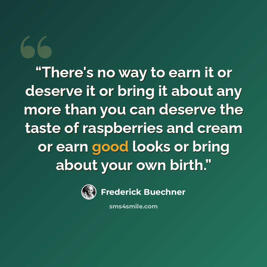 “There's no way to earn it or deserve it or bring it about any more than you can deserve the taste of raspberries and cream or earn good looks or bring about your own birth.” quote by Frederick Buechner
