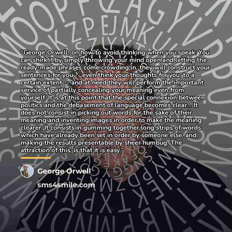“George Orwell, on how to avoid thinking when you speak: You can shirk it by simply throwing your mind open and letting the ready-made phrases come crowding in. they will construct your sentences for you -- even think your thoughts for you, to a certain extent -- and at need they will perform the…” quote by George Orwell