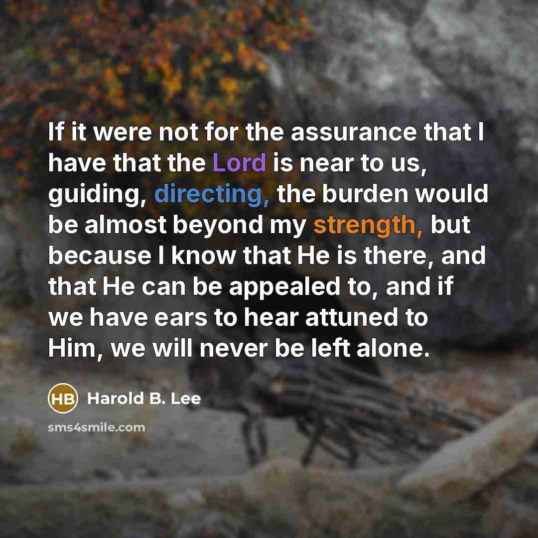 “If it were not for the assurance that I have that the Lord is near to us, guiding, directing, the burden would be almost beyond my strength, but because I know that He is there, and that He can be appealed to, and if we have ears to hear attuned to Him, we will never be left alone.” quote by Harold B. Lee