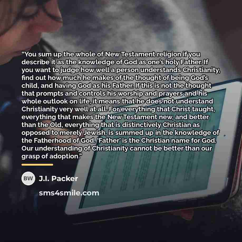“You sum up the whole of New Testament religion if you describe it as the knowledge of God as one’s holy Father. If you want to judge how well a person understands Christianity, find out how much he makes of the thought of being God’s child, and having God as his Father. If this is not the thought…” quote by J.I. Packer