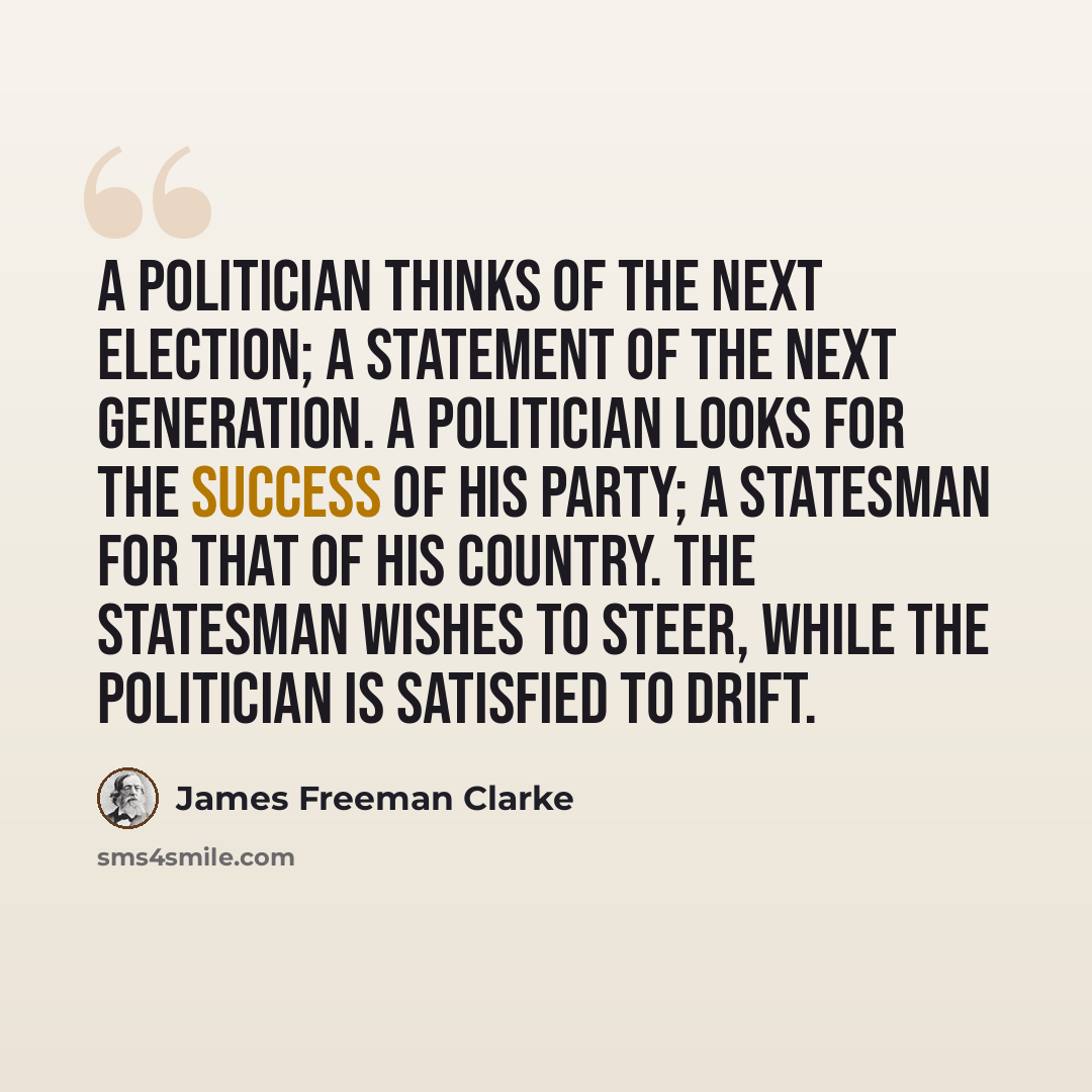 “A politician thinks of the next election; a statement of the next generation. A politician looks for the success of his party; a statesman for that of his country. The statesman wishes to steer, while the politician is satisfied to drift.” quote by James Freeman Clarke