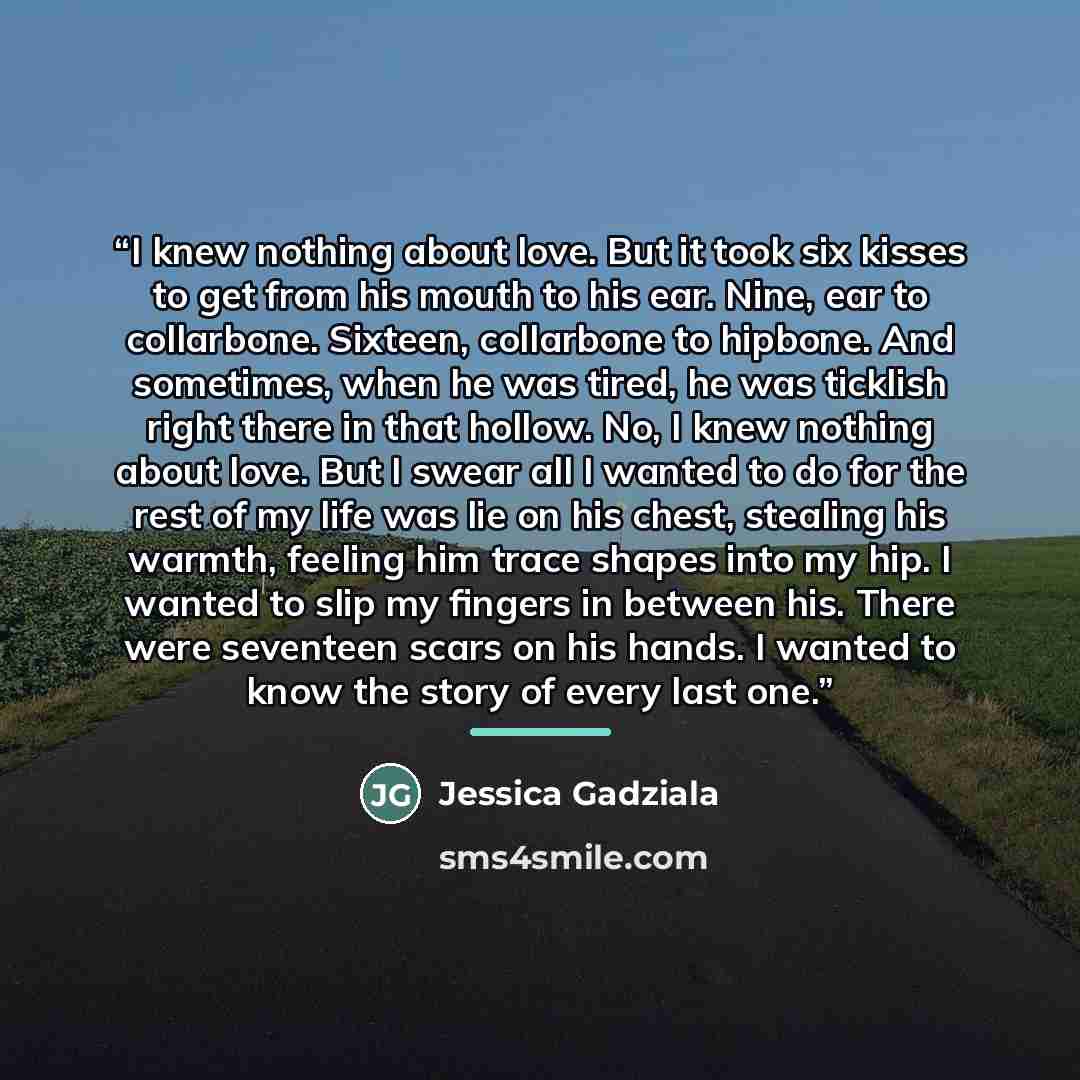 “I knew nothing about love. But it took six kisses to get from his mouth to his ear. Nine, ear to collarbone. Sixteen, collarbone to hipbone. And sometimes, when he was tired, he was ticklish right there in that hollow. No, I knew nothing about love. But I swear all I wanted to do for the rest of…” quote by Jessica Gadziala