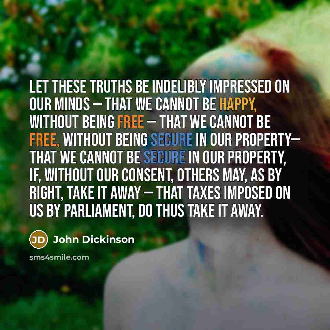 “Let these truths be indelibly impressed on our minds — that we cannot be happy, without being FREE — that we cannot be free, without being secure in our property— that we cannot be secure in our property, if, without our consent, others may, as by right, take it away — that taxes imposed on us by…” quote by John Dickinson