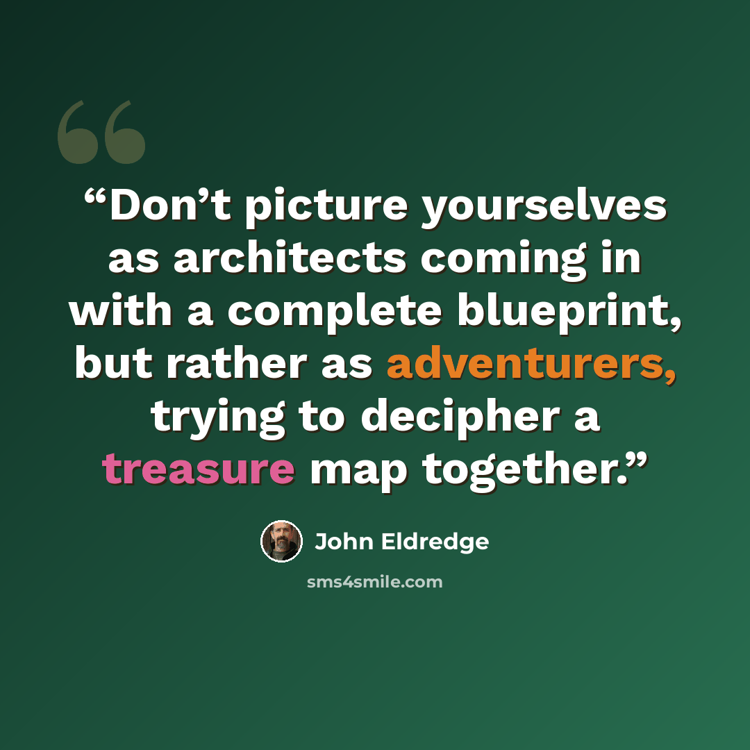 “Don’t picture yourselves as architects coming in with a complete blueprint, but rather as adventurers, trying to decipher a treasure map together.” quote by John Eldredge