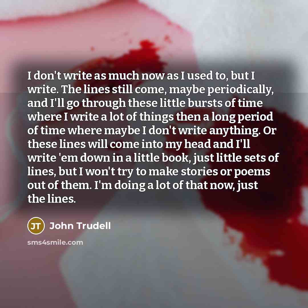 “I don't write as much now as I used to, but I write. The lines still come, maybe periodically, and I'll go through these little bursts of time where I write a lot of things then a long period of time where maybe I don't write anything. Or these lines will come into my head and I'll write 'em down…” quote by John Trudell
