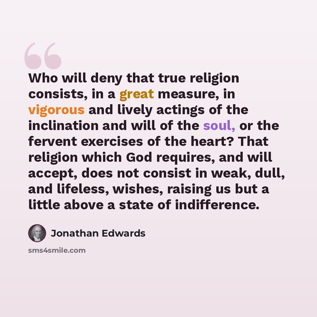 “Who will deny that true religion consists, in a great measure, in vigorous and lively actings of the inclination and will of the soul, or the fervent exercises of the heart? That religion which God requires, and will accept, does not consist in weak, dull, and lifeless, wishes, raising us but a…” quote by Jonathan Edwards