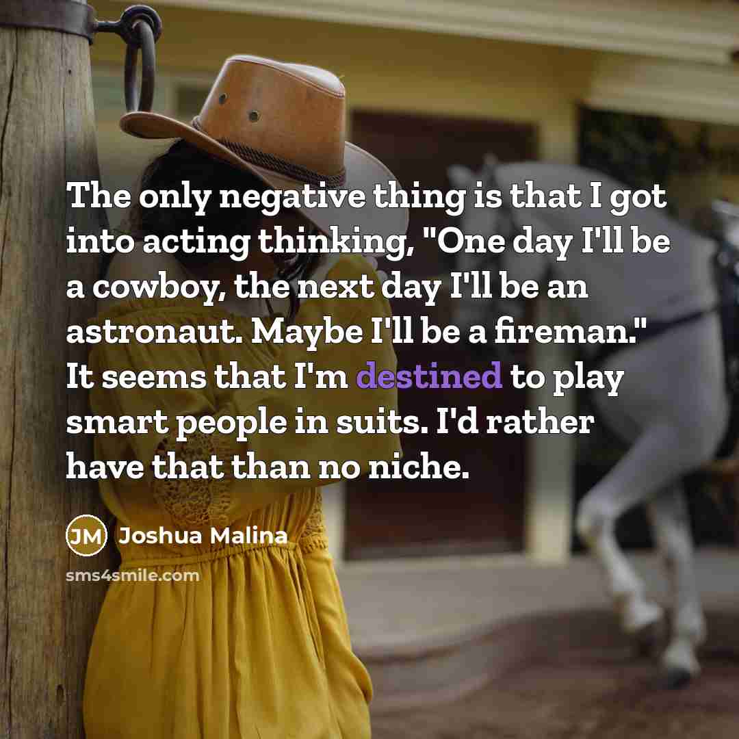 “The only negative thing is that I got into acting thinking, "One day I'll be a cowboy, the next day I'll be an astronaut. Maybe I'll be a fireman." It seems that I'm destined to play smart people in suits. I'd rather have that than no niche.” quote by Joshua Malina