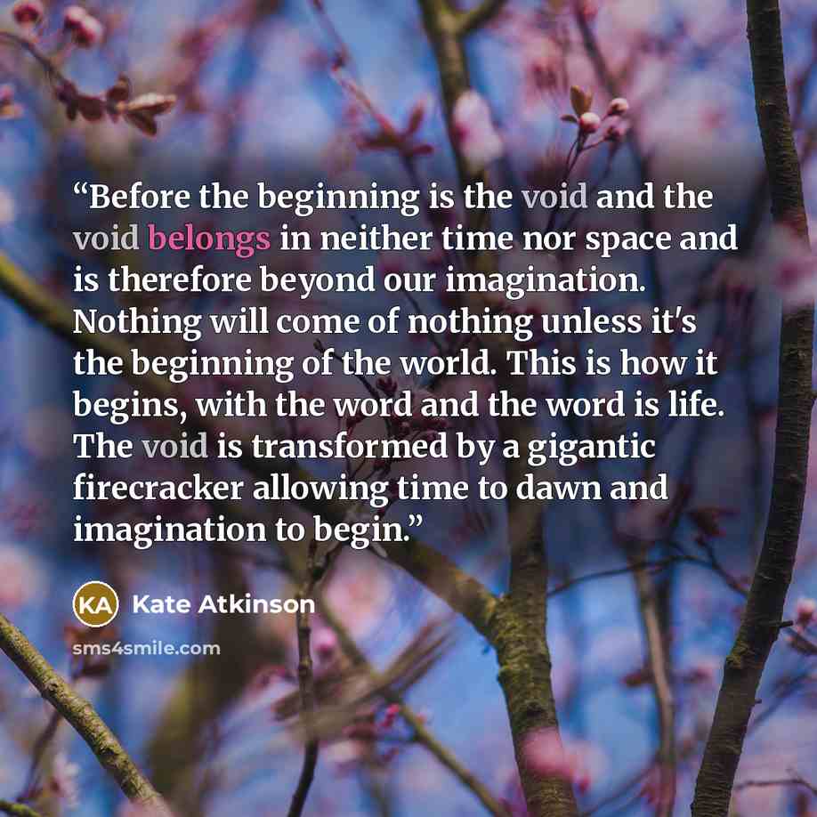 “Before the beginning is the void and the void belongs in neither time nor space and is therefore beyond our imagination. Nothing will come of nothing unless it's the beginning of the world. This is how it begins, with the word and the word is life. The void is transformed by a gigantic firecracker…” quote by Kate Atkinson