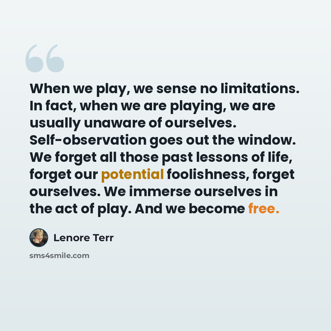“When we play, we sense no limitations. In fact, when we are playing, we are usually unaware of ourselves. Self-observation goes out the window. We forget all those past lessons of life, forget our potential foolishness, forget ourselves. We immerse ourselves in the act of play. And we become free.” quote by Lenore Terr