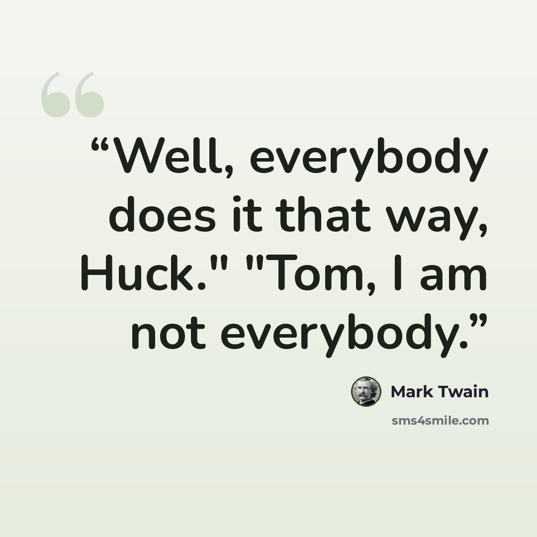 “Well, everybody does it that way, Huck." "Tom, I am not everybody.” quote by Mark Twain
