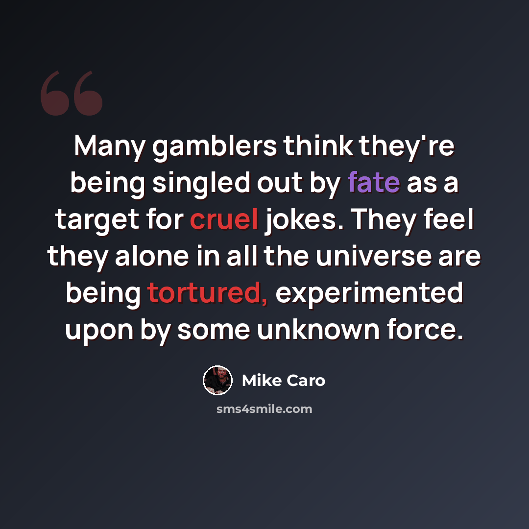 “Many gamblers think they're being singled out by fate as a target for cruel jokes. They feel they alone in all the universe are being tortured, experimented upon by some unknown force.” quote by Mike Caro