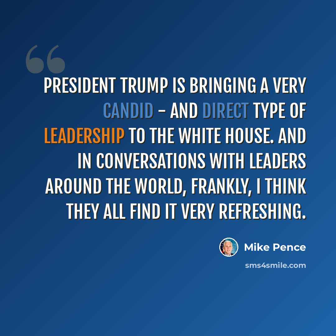 “President Trump is bringing a very candid - and direct type of leadership to the White House. And in conversations with leaders around the world, frankly, I think they all find it very refreshing.” quote by Mike Pence