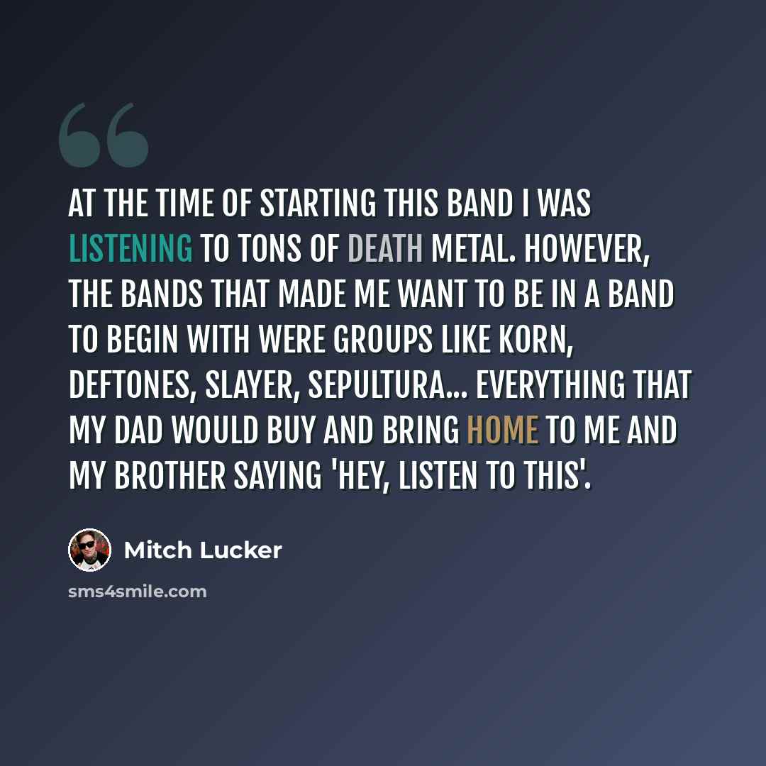 “At the time of starting this band I was listening to tons of death metal. However, the bands that made me want to be in a band to begin with were groups like Korn, Deftones, Slayer, Sepultura... everything that my dad would buy and bring home to me and my brother saying 'Hey, listen to this'.” quote by Mitch Lucker
