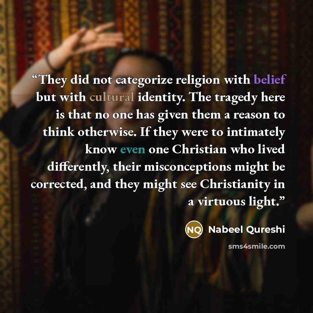 “They did not categorize religion with belief but with cultural identity. The tragedy here is that no one has given them a reason to think otherwise. If they were to intimately know even one Christian who lived differently, their misconceptions might be corrected, and they might see Christianity in…” quote by Nabeel Qureshi