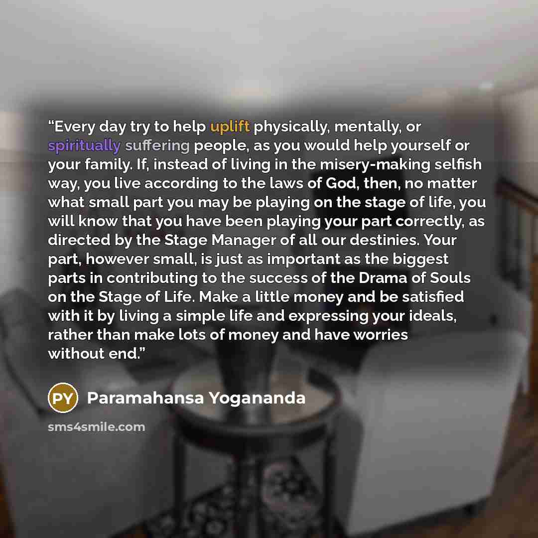 “Every day try to help uplift physically, mentally, or spiritually suffering people, as you would help yourself or your family. If, instead of living in the misery-making selfish way, you live according to the laws of God, then, no matter what small part you may be playing on the stage of life, you…” quote by Paramahansa Yogananda