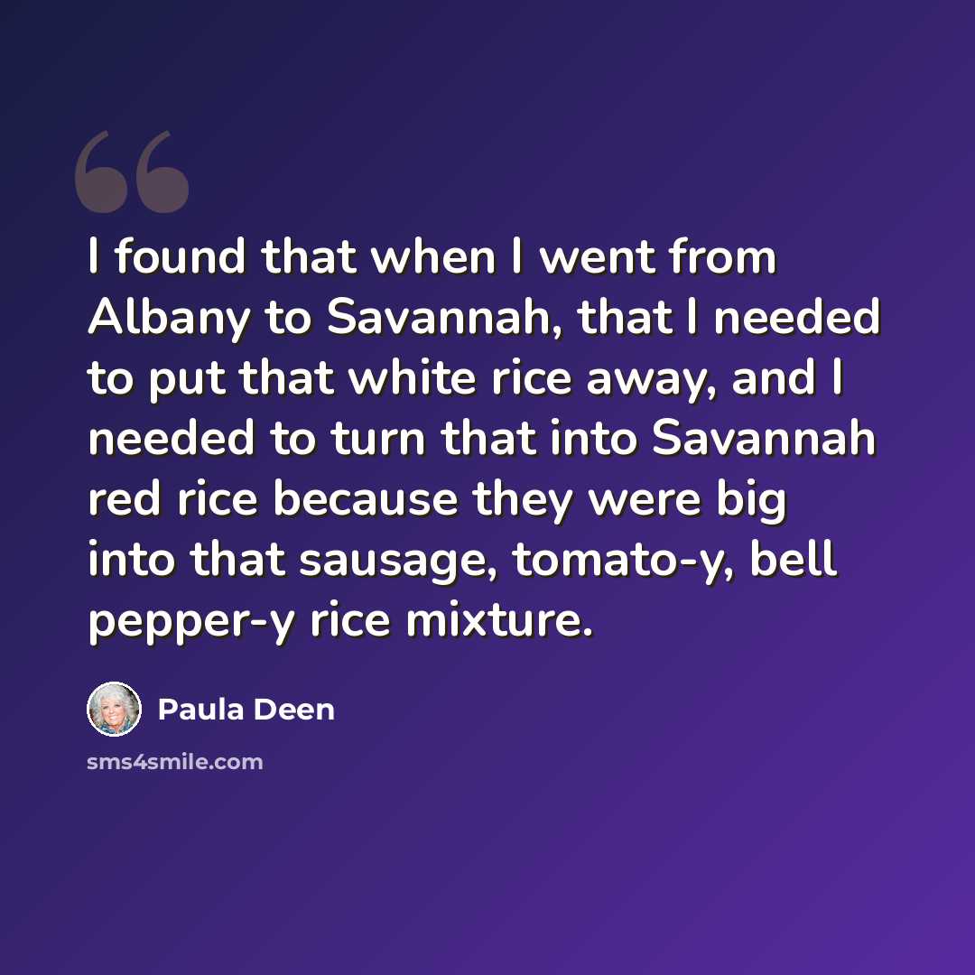 “I found that when I went from Albany to Savannah, that I needed to put that white rice away, and I needed to turn that into Savannah red rice because they were big into that sausage, tomato-y, bell pepper-y rice mixture.” quote by Paula Deen