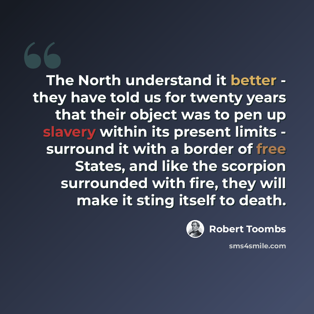 “The North understand it better - they have told us for twenty years that their object was to pen up slavery within its present limits - surround it with a border of free States, and like the scorpion surrounded with fire, they will make it sting itself to death.” quote by Robert Toombs