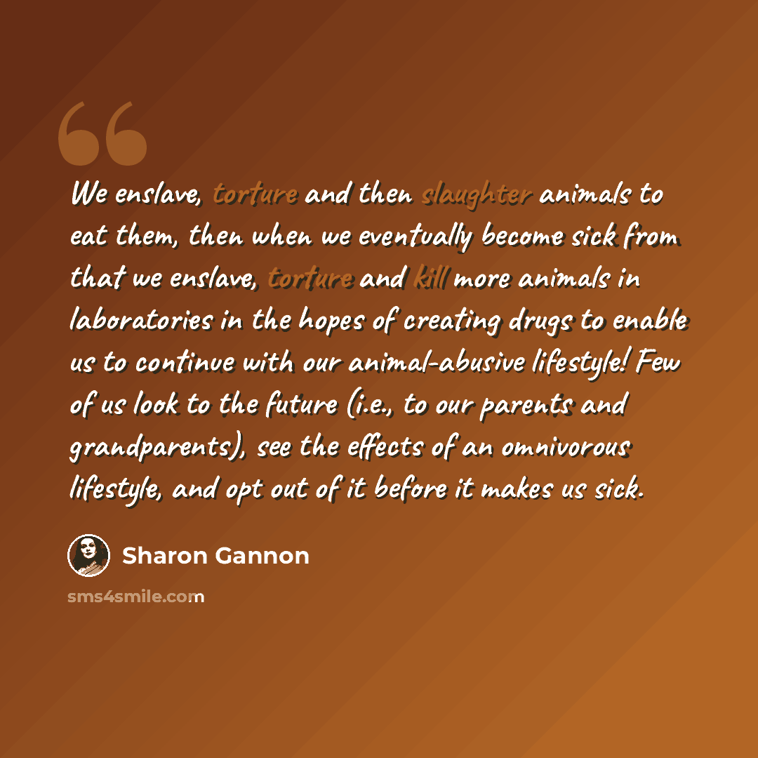 “We enslave, torture and then slaughter animals to eat them, then when we eventually become sick from that we enslave, torture and kill more animals in laboratories in the hopes of creating drugs to enable us to continue with our animal-abusive lifestyle! Few of us look to the future (i.e., to our…” quote by Sharon Gannon