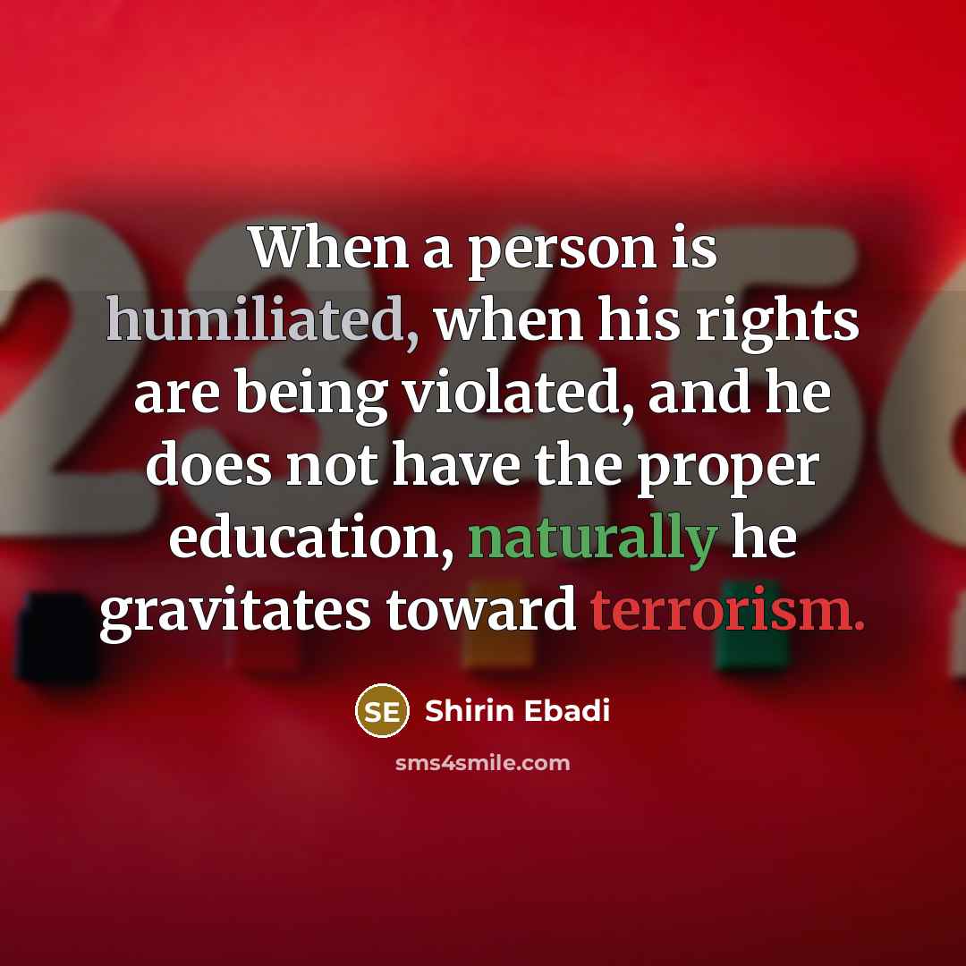 “When a person is humiliated, when his rights are being violated, and he does not have the proper education, naturally he gravitates toward terrorism.” quote by Shirin Ebadi