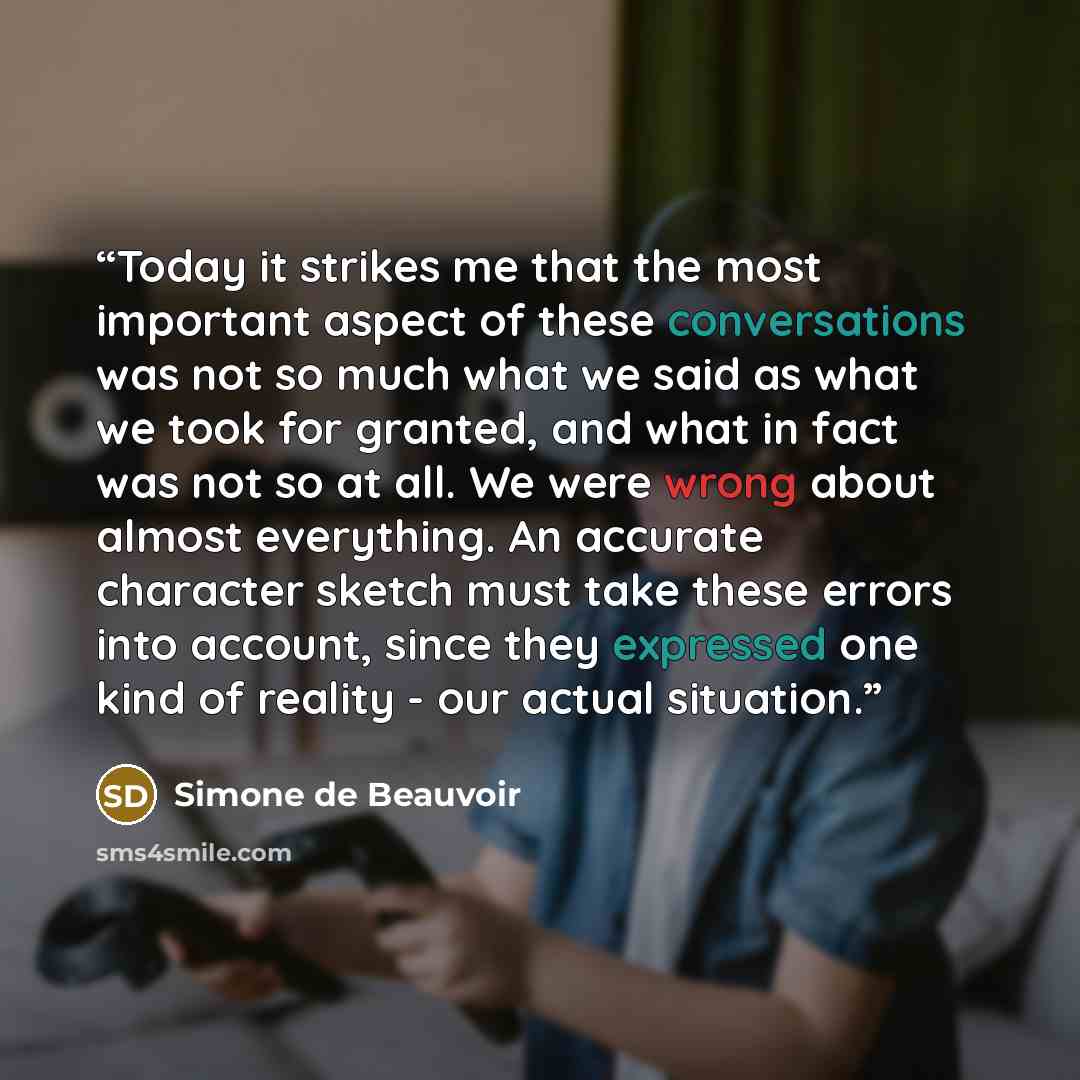 “Today it strikes me that the most important aspect of these conversations was not so much what we said as what we took for granted, and what in fact was not so at all. We were wrong about almost everything. An accurate character sketch must take these errors into account, since they expressed one…” quote by Simone de Beauvoir