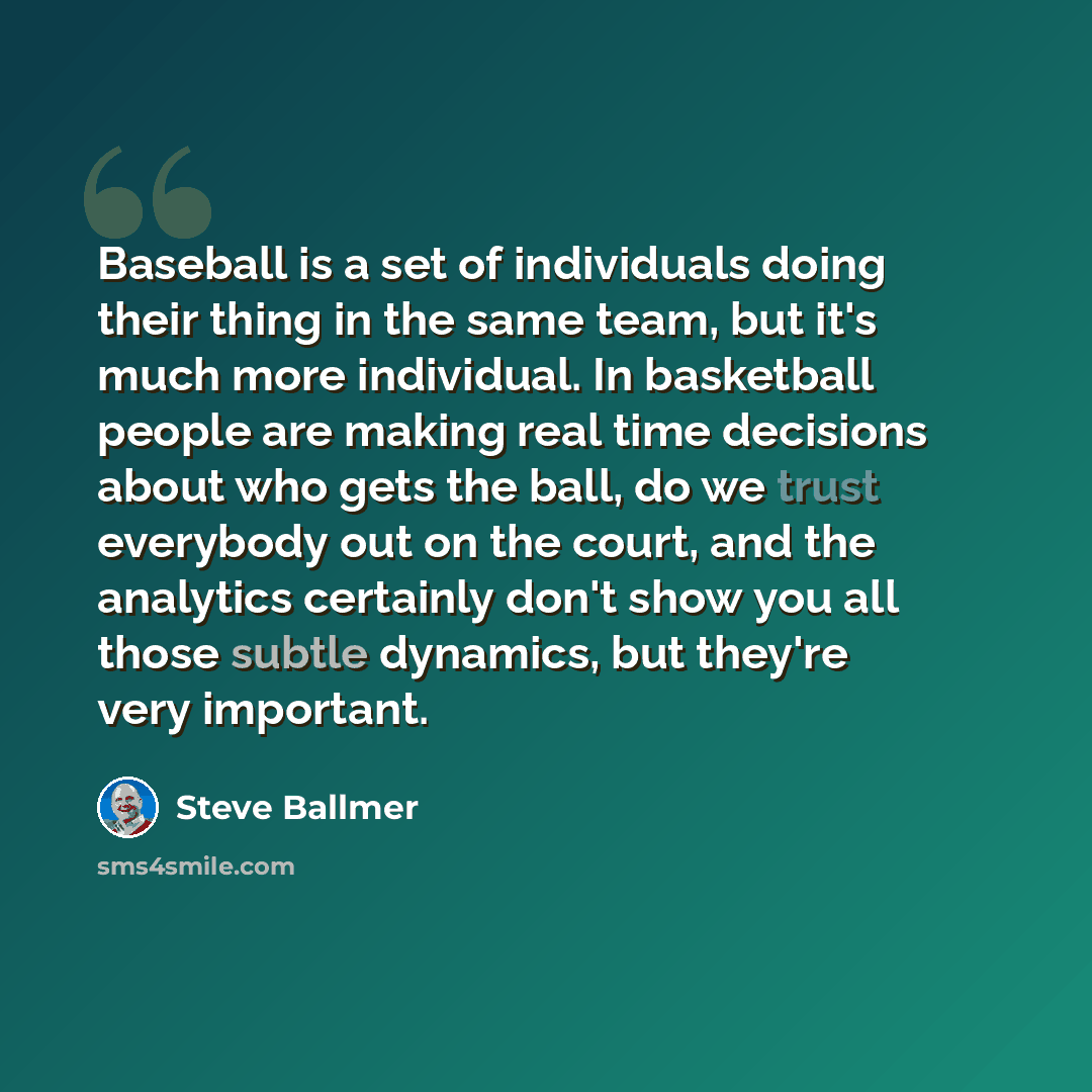 “Baseball is a set of individuals doing their thing in the same team, but it's much more individual. In basketball people are making real time decisions about who gets the ball, do we trust everybody out on the court, and the analytics certainly don't show you all those subtle dynamics, but they're…” quote by Steve Ballmer