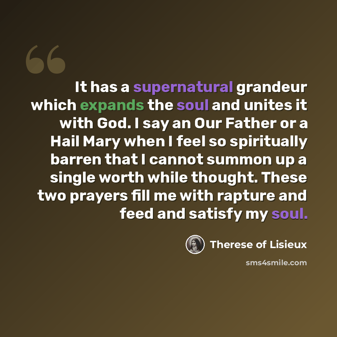 “It has a supernatural grandeur which expands the soul and unites it with God. I say an Our Father or a Hail Mary when I feel so spiritually barren that I cannot summon up a single worth while thought. These two prayers fill me with rapture and feed and satisfy my soul.” quote by Therese of Lisieux