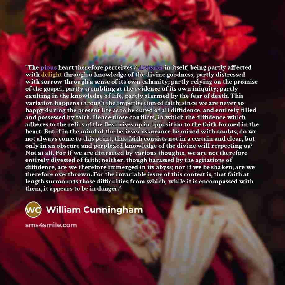 “The pious heart therefore perceives a division in itself, being partly affected with delight through a knowledge of the divine goodness, partly distressed with sorrow through a sense of its own calamity; partly relying on the promise of the gospel, partly trembling at the evidence of its own…” quote by William Cunningham