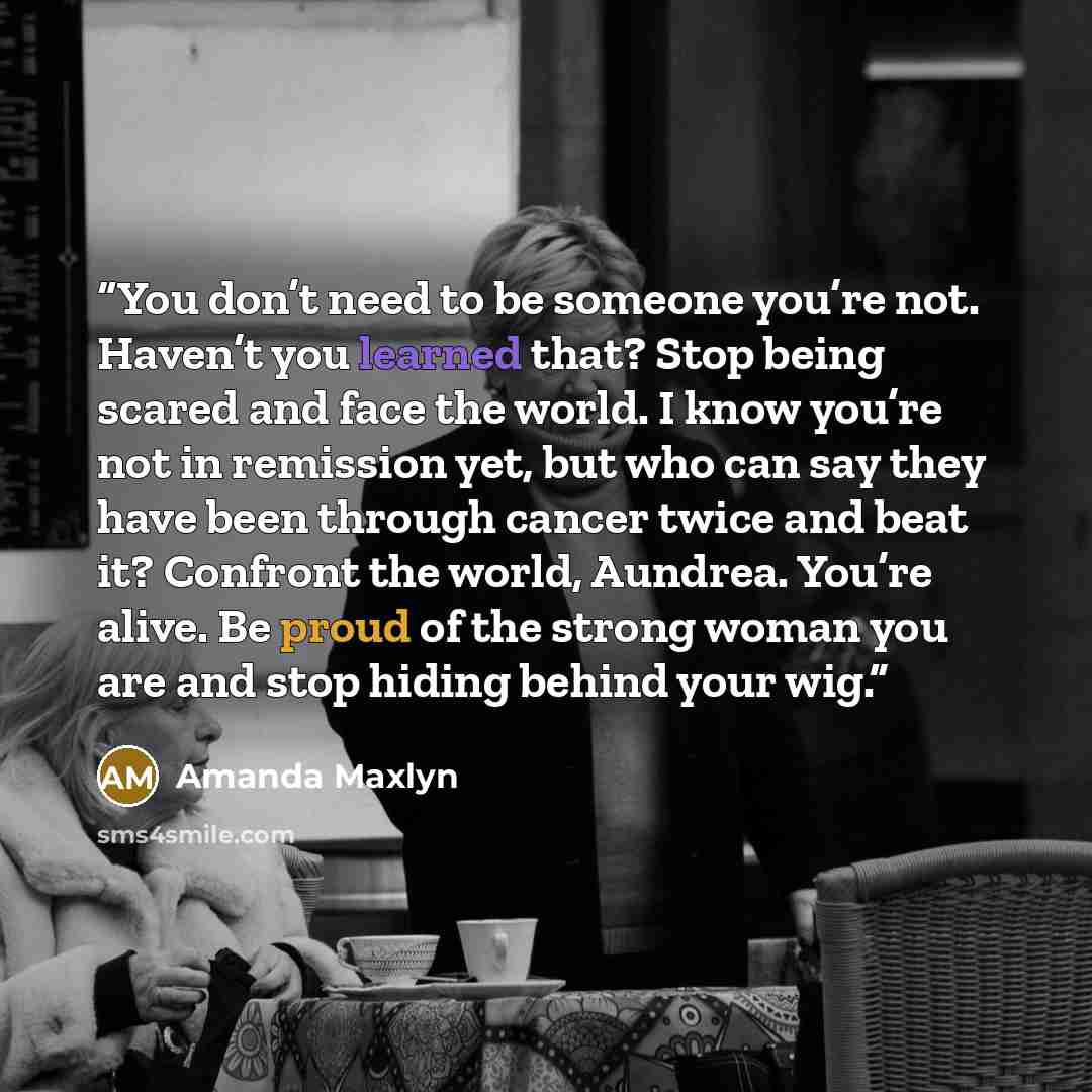 “You don’t need to be someone you’re not. Haven’t you learned that? Stop being scared and face the world. I know you’re not in remission yet, but who can say they have been through cancer twice and beat it? Confront the world, Aundrea. You’re alive. Be proud of the strong woman you are and stop…” quote by Amanda Maxlyn