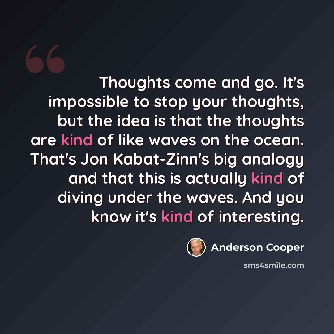 “Thoughts come and go. It's impossible to stop your thoughts, but the idea is that the thoughts are kind of like waves on the ocean. That's Jon Kabat-Zinn's big analogy and that this is actually kind of diving under the waves. And you know it's kind of interesting.” quote by Anderson Cooper