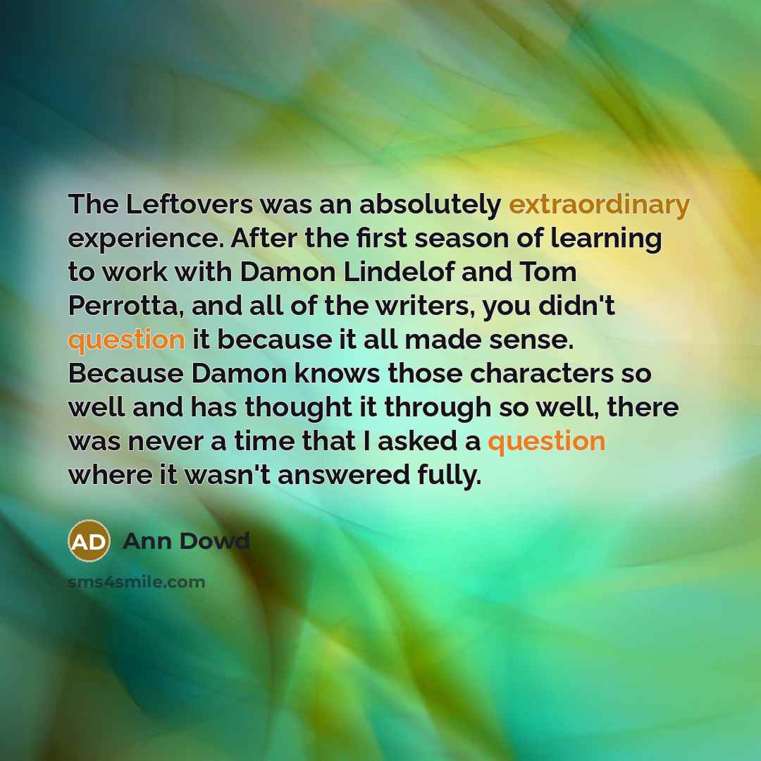 “The Leftovers was an absolutely extraordinary experience. After the first season of learning to work with Damon Lindelof and Tom Perrotta, and all of the writers, you didn't question it because it all made sense. Because Damon knows those characters so well and has thought it through so well…” quote by Ann Dowd