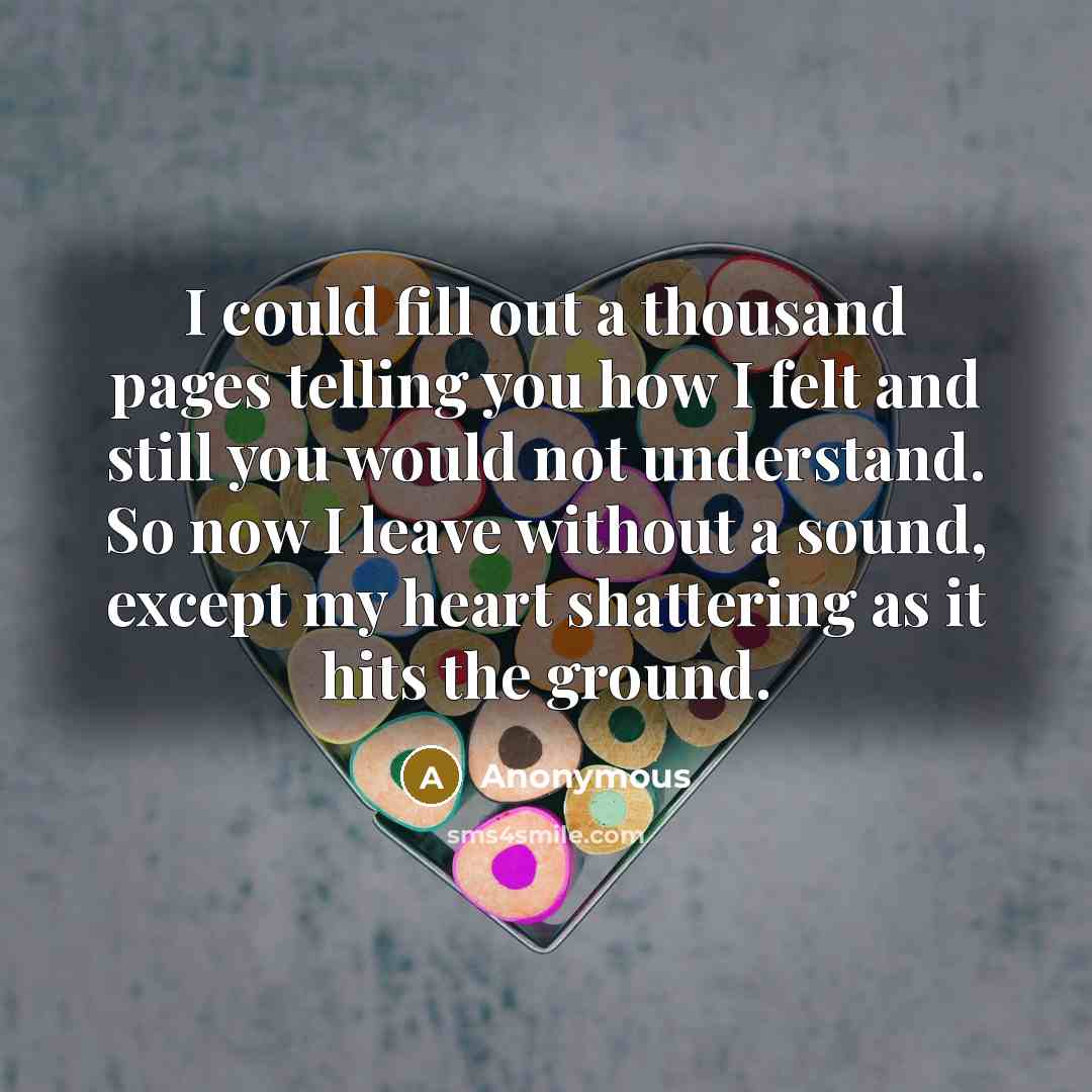 “I could fill out a thousand pages telling you how I felt and still you would not understand. So now I leave without a sound, except my heart shattering as it hits the ground.” quote by Anonymous