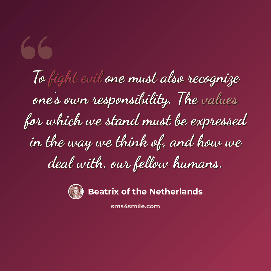 “To fight evil one must also recognize one's own responsibility. The values for which we stand must be expressed in the way we think of, and how we deal with, our fellow humans.” quote by Beatrix of the Netherlands