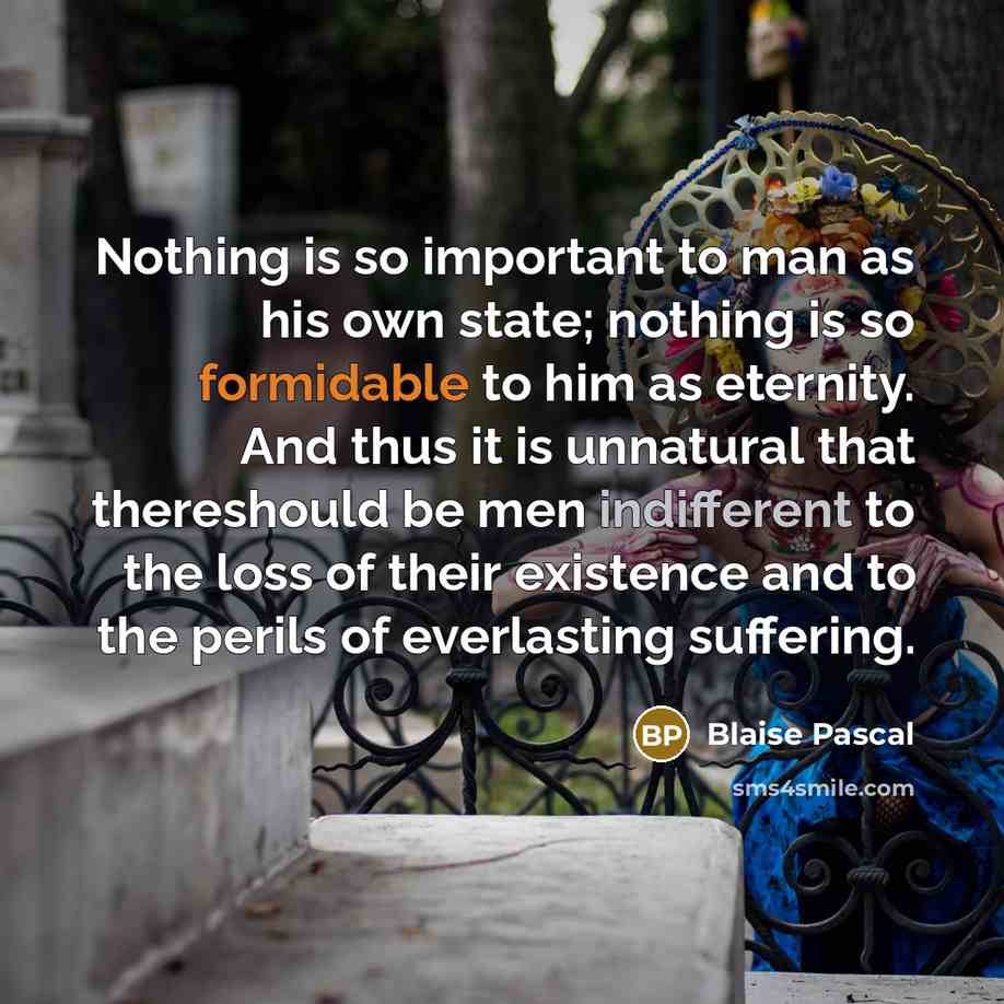 “Nothing is so important to man as his own state; nothing is so formidable to him as eternity. And thus it is unnatural that thereshould be men indifferent to the loss of their existence and to the perils of everlasting suffering.” quote by Blaise Pascal