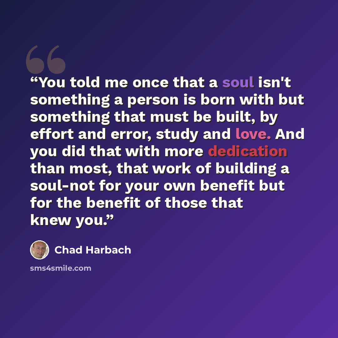 “You told me once that a soul isn't something a person is born with but something that must be built, by effort and error, study and love. And you did that with more dedication than most, that work of building a soul-not for your own benefit but for the benefit of those that knew you.” quote by Chad Harbach