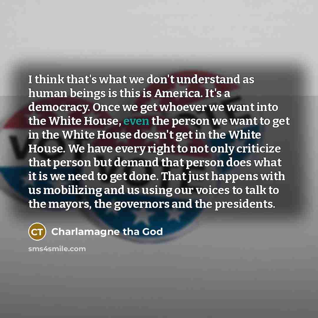 “I think that's what we don't understand as human beings is this is America. It's a democracy. Once we get whoever we want into the White House, even the person we want to get in the White House doesn't get in the White House. We have every right to not only criticize that person but demand that…” quote by Charlamagne Tha God
