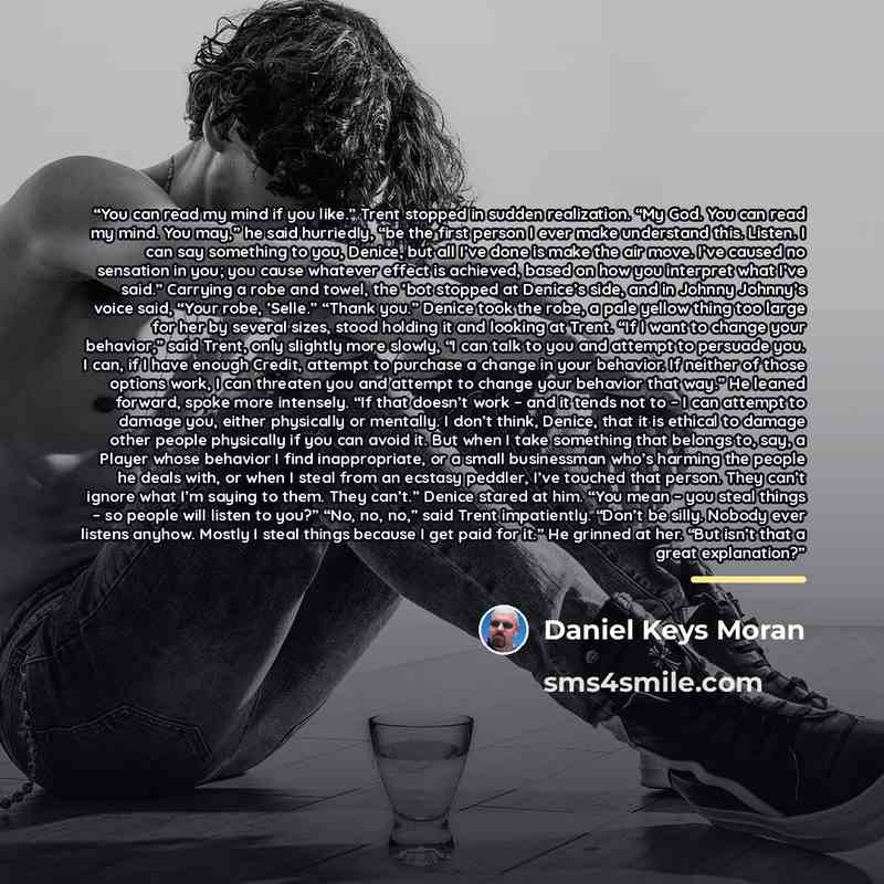 “You can read my mind if you like.” Trent stopped in sudden realization. “My God. You can read my mind. You may,” he said hurriedly, “be the first person I ever make understand this. Listen. I can say something to you, Denice, but all I’ve done is make the air move. I’ve caused no sensation in you…” quote by Daniel Keys Moran