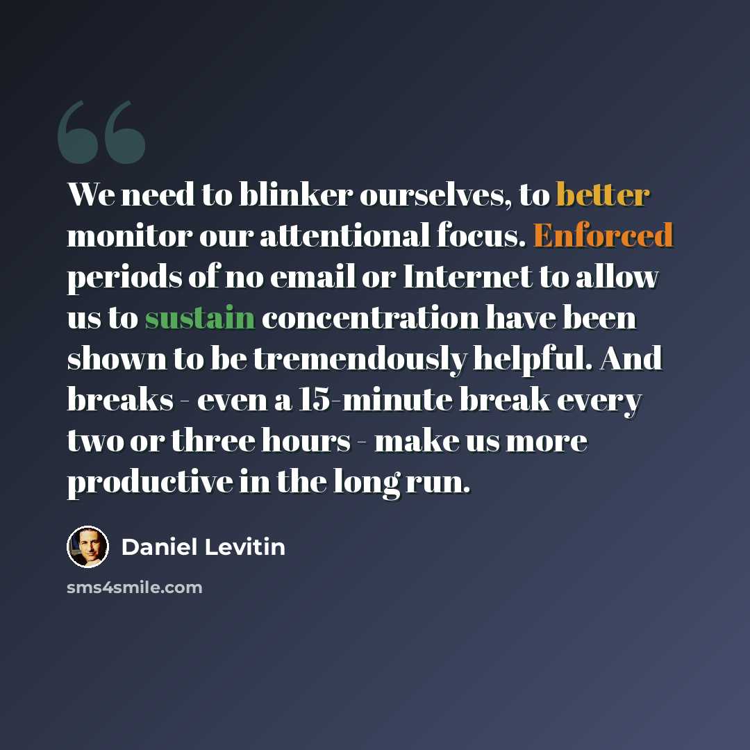 “We need to blinker ourselves, to better monitor our attentional focus. Enforced periods of no email or Internet to allow us to sustain concentration have been shown to be tremendously helpful. And breaks - even a 15-minute break every two or three hours - make us more productive in the long run.” quote by Daniel Levitin