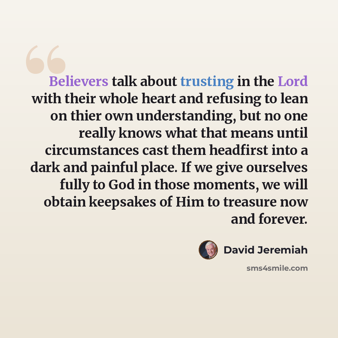 “Believers talk about trusting in the Lord with their whole heart and refusing to lean on thier own understanding, but no one really knows what that means until circumstances cast them headfirst into a dark and painful place. If we give ourselves fully to God in those moments, we will obtain…” quote by David Jeremiah